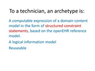 To a technician, an archetype is:
A computable expression of a domain content
model in the form of structured constraint
statements, based on the openEHR reference
model.
A logical information model
Reuseable
 