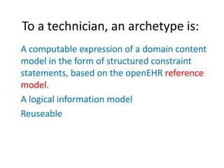 To a technician, an archetype is:
A computable expression of a domain content
model in the form of structured constraint
statements, based on the openEHR reference
model.
A logical information model
Reuseable
 