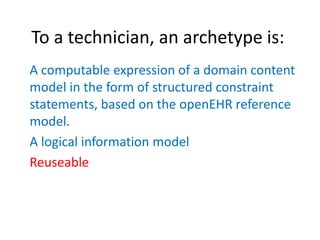 To a technician, an archetype is:
A computable expression of a domain content
model in the form of structured constraint
statements, based on the openEHR reference
model.
A logical information model
Reuseable
 