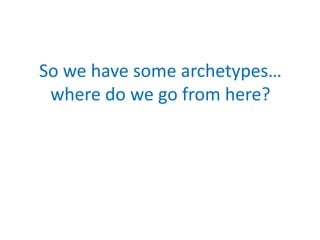 So we have some archetypes…
 where do we go from here?
 