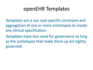 openEHR Templates
Templates are a use case specific constraint and
aggregation of one or more archetypes to create
any clinical specification.
Templates have less need for governance as long
as the archetypes that make them up are tightly
governed.
 