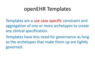 openEHR Templates
Templates are a use case specific constraint and
aggregation of one or more archetypes to create
any clinical specification.
Templates have less need for governance as long
as the archetypes that make them up are tightly
governed.
 