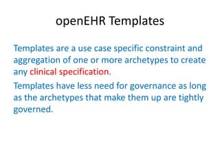 openEHR Templates
Templates are a use case specific constraint and
aggregation of one or more archetypes to create
any clinical specification.
Templates have less need for governance as long
as the archetypes that make them up are tightly
governed.
 