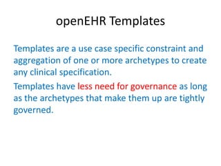 openEHR Templates
Templates are a use case specific constraint and
aggregation of one or more archetypes to create
any clinical specification.
Templates have less need for governance as long
as the archetypes that make them up are tightly
governed.
 