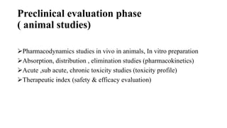 Preclinical evaluation phase
( animal studies)
Pharmacodynamics studies in vivo in animals, In vitro preparation
Absorption, distribution , elimination studies (pharmacokinetics)
Acute ,sub acute, chronic toxicity studies (toxicity profile)
Therapeutic index (safety & efficacy evaluation)
 