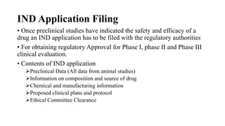 IND Application Filing
• Once preclinical studies have indicated the safety and efficacy of a
drug an IND application has to be filed with the regulatory authorities
• For obtaining regulatory Approval for Phase I, phase II and Phase III
clinical evaluation.
• Contents of IND application
Preclinical Data (All data from animal studies)
Information on composition and source of drug
Chemical and manufacturing information
Proposed clinical plans and protocol
Ethical Committee Clearance
 