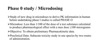 Phase 0 study / Microdosing
Study of new drug in microdoses to derive PK information in human
before undertaking phase I studies is called PHASE O
Microdose: Less than 1/100 of the dose of a test substance calculated
to produce pharmacological effect with a max dose ≤100 micrograms
Objective: To obtain preliminary Pharmacokinetic data.
Preclinical Data: Subacute toxicity study in one species by two routes
of administration.
 