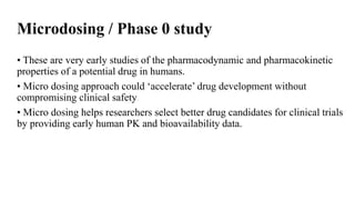Microdosing / Phase 0 study
• These are very early studies of the pharmacodynamic and pharmacokinetic
properties of a potential drug in humans.
• Micro dosing approach could ‘accelerate’ drug development without
compromising clinical safety
• Micro dosing helps researchers select better drug candidates for clinical trials
by providing early human PK and bioavailability data.
 