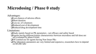 Microdosing / Phase 0 study
Advantages:
Less chances of adverse effects
Short duration
Less no. of volunteers
Reduced cost of development
Reduced drug development time
Limitations:
Study mainly based on PK parameters - not efficacy and safety based
Agents having different kinetic characteristics between microdose and full dose are
not evaluated by phase 0 trials
Of Limited use for agents having Non linear PKs
The laboratory parameters are very limited and expensive, researchers have to depend
on BA/BE labs
 