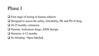 Phase I
 First stage of testing in human subjects
 Designed to assess the safety, tolerability, PK and PD of drug.
 20-25 healthy volunteers
 Patients: Anticancer drugs, AIDS therapy
 Duration: 6-12 months
 No blinding / Open labelled
 