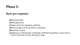 Phase I:
Basic pre-requisites
Preclinical data
IND application
Approval by the regulatory authority
Protocol approval by the Ethics Committee
Informed consent
Adherence to Declaration of Helsinki /ICH-GCP guidelines, at the start as
well as from time to time, during the study
 