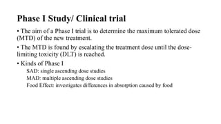 Phase I Study/ Clinical trial
• The aim of a Phase I trial is to determine the maximum tolerated dose
(MTD) of the new treatment.
• The MTD is found by escalating the treatment dose until the dose-
limiting toxicity (DLT) is reached.
• Kinds of Phase I
SAD: single ascending dose studies
MAD: multiple ascending dose studies
Food Effect: investigates differences in absorption caused by food
 