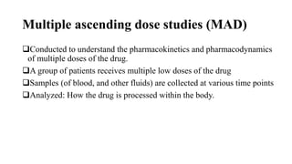 Multiple ascending dose studies (MAD)
Conducted to understand the pharmacokinetics and pharmacodynamics
of multiple doses of the drug.
A group of patients receives multiple low doses of the drug
Samples (of blood, and other fluids) are collected at various time points
Analyzed: How the drug is processed within the body.
 