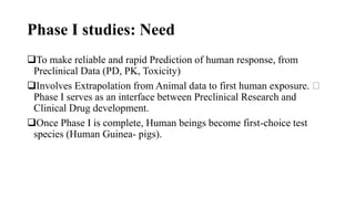 Phase I studies: Need
To make reliable and rapid Prediction of human response, from
Preclinical Data (PD, PK, Toxicity)
Involves Extrapolation from Animal data to first human exposure.
Phase I serves as an interface between Preclinical Research and
Clinical Drug development.
Once Phase I is complete, Human beings become first-choice test
species (Human Guinea- pigs).
 