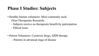 Phase I Studies: Subjects
• Healthy human volunteers: Most commonly used.
(Non-Therapeutic Research)
- Subjects receive no therapeutic benefit by participation
- Ethical issue.
• Patient Volunteers: Cytotoxic drugs, AIDS therapy
- Patients in advanced stage of disease
 