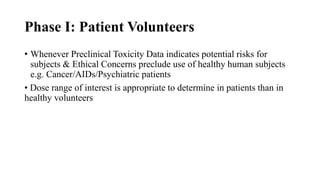 Phase I: Patient Volunteers
• Whenever Preclinical Toxicity Data indicates potential risks for
subjects & Ethical Concerns preclude use of healthy human subjects
e.g. Cancer/AIDs/Psychiatric patients
• Dose range of interest is appropriate to determine in patients than in
healthy volunteers
 