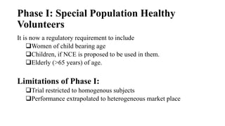 Phase I: Special Population Healthy
Volunteers
It is now a regulatory requirement to include
Women of child bearing age
Children, if NCE is proposed to be used in them.
Elderly (>65 years) of age.
Limitations of Phase I:
Trial restricted to homogenous subjects
Performance extrapolated to heterogeneous market place
 