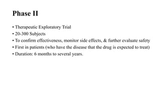 Phase II
• Therapeutic Exploratory Trial
• 20-300 Subjects
• To confirm effectiveness, monitor side effects, & further evaluate safety
• First in patients (who have the disease that the drug is expected to treat)
• Duration: 6 months to several years.
 