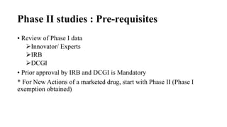 Phase II studies : Pre-requisites
• Review of Phase I data
Innovator/ Experts
IRB
DCGI
• Prior approval by IRB and DCGI is Mandatory
* For New Actions of a marketed drug, start with Phase II (Phase I
exemption obtained)
 