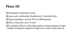 Phase III
Therapeutic confirmatory trials.
Large scale, multicentre, Randomised, Controlled trials .
Target population: several 100’s to 3000 patients.
Takes a long time: up to 5 years
To establish efficacy of the drug against existing therapy in larger
number of patients, method of usage, & to collect safety data etc.
 