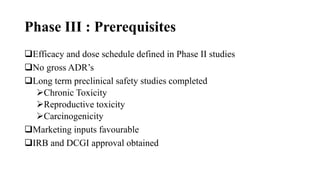 Phase III : Prerequisites
Efficacy and dose schedule defined in Phase II studies
No gross ADR’s
Long term preclinical safety studies completed
Chronic Toxicity
Reproductive toxicity
Carcinogenicity
Marketing inputs favourable
IRB and DCGI approval obtained
 