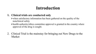 Introduction
1. Clinical trials are conducted only
when satisfactory information has been gathered on the quality of the
nonclinical safety
health authority/ethics committee approval is granted in the country where
approval of the drug is sought.
2. Clinical Trial is the mainstay for bringing out New Drugs to the
Market
 