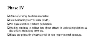 Phase IV
Done after drug has been marketed
Post Marketing Surveillance (PMS).
No fixed duration / patient population
Studies continue to collect data about effects in various populations &
side effects from long term use.
These are primarily observational or non- experimental in nature.
 