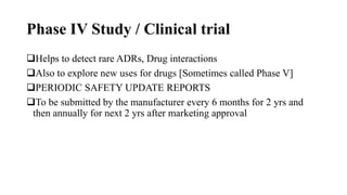 Phase IV Study / Clinical trial
Helps to detect rare ADRs, Drug interactions
Also to explore new uses for drugs [Sometimes called Phase V]
PERIODIC SAFETY UPDATE REPORTS
To be submitted by the manufacturer every 6 months for 2 yrs and
then annually for next 2 yrs after marketing approval
 