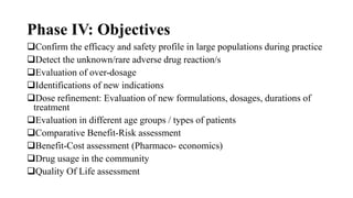 Phase IV: Objectives
Confirm the efficacy and safety profile in large populations during practice
Detect the unknown/rare adverse drug reaction/s
Evaluation of over-dosage
Identifications of new indications
Dose refinement: Evaluation of new formulations, dosages, durations of
treatment
Evaluation in different age groups / types of patients
Comparative Benefit-Risk assessment
Benefit-Cost assessment (Pharmaco- economics)
Drug usage in the community
Quality Of Life assessment
 