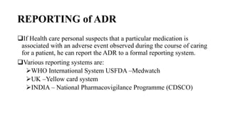 REPORTING of ADR
If Health care personal suspects that a particular medication is
associated with an adverse event observed during the course of caring
for a patient, he can report the ADR to a formal reporting system.
Various reporting systems are:
WHO International System USFDA –Medwatch
UK –Yellow card system
INDIA – National Pharmacovigilance Programme (CDSCO)
 