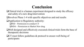 Conclusion
Clinical trial is a human experiment designed to study the efficacy
and safety of a new drug/intervention
Involves Phase 1-4 with specific objectives and end results
Application to Regulatory authority:
IND – Permission to conduct CT
NDA – Permission to Market New drug
Well designed and effectively executed clinical trials form the base of
therapeutic decisions
CT must follow guidelines & protocol to ensure well-being of
participants
 