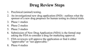 Drug Review Steps
1. Preclinical (animal) testing.
2. An investigational new drug application (IND) : outlines what the
sponsor of a new drug proposes for human testing in clinical trials.
3. Phase 1 studies
4. Phase 2 studies
5. Phase 3 studies
6. Submission of New Drug Application (NDA) is the formal step
asking the FDA to consider a drug for marketing approval.
7. FDA reviewers will approve the application or find it either
"approvable" or "not approvable."
8. Phase 4 studies
 