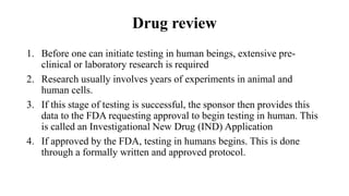 Drug review
1. Before one can initiate testing in human beings, extensive pre-
clinical or laboratory research is required
2. Research usually involves years of experiments in animal and
human cells.
3. If this stage of testing is successful, the sponsor then provides this
data to the FDA requesting approval to begin testing in human. This
is called an Investigational New Drug (IND) Application
4. If approved by the FDA, testing in humans begins. This is done
through a formally written and approved protocol.
 