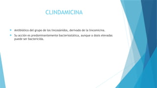 CLINDAMICINA
 Antibiótico del grupo de los lincosánidos, derivado de la lincomicina.
 Su acción es predominantemente bacteriostática, aunque a dosis elevadas
puede ser bactericida.
 