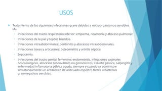 USOS
 Tratamiento de las siguientes infecciones grave debidas a microorganismos sensibles
(A).
• Infecciones del tracto respiratorio inferior: empiema, neumonía y absceso pulmonar.
• Infecciones de la piel y tejidos blandos.
• Infecciones intraabdominales: peritonitis y abscesos intraabdominales.
• Infecciones óseas y articulares: osteomielitis y artritis séptica.
• Septicemia.
• Infecciones del tracto genital femenino: endometritis, infecciones vaginales
posquirúrgicas, abscesos tuboováricos no gonocócicos, celulitis pélvica, salpingitis y
enfermedad inflamatoria pélvica aguda, siempre y cuando se administre
simultáneamente un antibiótico de adecuado espectro frente a bacterias
gramnegativas aerobias.
 