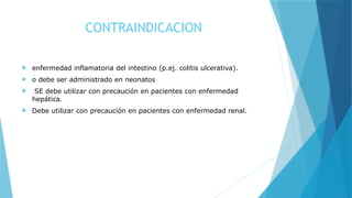 CONTRAINDICACION
 enfermedad inflamatoria del intestino (p.ej. colitis ulcerativa).
 o debe ser administrado en neonatos
 SE debe utilizar con precaución en pacientes con enfermedad
hepática.
 Debe utilizar con precaución en pacientes con enfermedad renal.
 
