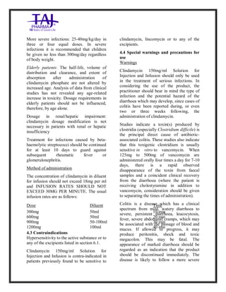 Clindamycin Injection USP 30 0mg/2ml Taj Pha rma: Uses, Side Effects, In teractio ns, Pictures, Warni ngs, Clindamycin Injectio n U SP 300mg/2ml Taj Pha rma Dosage & Rx Info | Clindamycin Injec tion USP 300mg/2ml Taj Pharma Uses, Side Effects, Clindamycin Injecti on USP 300mg/2ml Taj P harma : Indications, Side E ffects, Warnings, Clinda mycin Injection USP 30 0mg/2ml Taj Pha rma - Drug Info rmati on - TajPha rma, Clindamycin Injecti on USP 300mg/2ml Taj P harma dose Taj pharmaceuticals Clindamycin Injec tion USP 300mg/2ml Taj Pharma inte ractions, Taj Pha rmaceutical Cli ndamycin Injectio n USP 3 00mg/2ml Taj Pharma cont raindicatio ns, Clindamycin Injectio n USP 300mg/2ml Taj P harma price, Clinda mycin Injection USP 300 mg/2ml Taj Pha rmaTajPha rma Clin damycin Injectio n USP 300mg/2ml Taj Pha rma PIL- TajPharma Stay connect ed to all update d on Clin damycin Injection USP 30 0mg/2ml Ta j
PharmaTaj Pha rmaceu ticals Taj pharmaceuticals. Patien t Info rma tion Leaflets, PIL.
More severe infections: 25-40mg/kg/day in
three or four equal doses. In severe
infections it is recommended that children
be given no less than 300mg/day regardless
of body weight.
Elderly patients: The half-life, volume of
distribution and clearance, and extent of
absorption after administration of
clindamycin phosphate are not altered by
increased age. Analysis of data from clinical
studies has not revealed any age-related
increase in toxicity. Dosage requirements in
elderly patients should not be influenced,
therefore, by age alone.
Dosage in renal/hepatic impairment:
clindamycin dosage modification is not
necessary in patients with renal or hepatic
insufficiency
Treatment for infections caused by beta-
haemolytic streptococci should be continued
for at least 10 days to guard against
subsequent rheumatic fever or
glomerulonephritis.
Method of administration
The concentration of clindamycin in diluent
for infusion should not exceed 18mg per ml
and INFUSION RATES SHOULD NOT
EXCEED 30MG PER MINUTE. The usual
infusion rates are as follows:
Dose Diluent Time
300mg
600mg
900mg
1200mg
50ml
50ml
50-100ml
100ml
10 min
20 min
30 min
40 min
4.3 Contraindications
Hypersensitivity to the active substance or to
any of the excipients listed in section 6.1.
Clindamycin 150mg/ml Solution for
Injection and Infusion is contra-indicated in
patients previously found to be sensitive to
clindamycin, lincomycin or to any of the
excipients.
4.4 Special warnings and precautions for
use
Warnings
Clindamycin 150mg/ml Solution for
Injection and Infusion should only be used
in the treatment of serious infections. In
considering the use of the product, the
practitioner should bear in mind the type of
infection and the potential hazard of the
diarrhoea which may develop, since cases of
colitis have been reported during, or even
two or three weeks following, the
administration of clindamycin.
Studies indicate a toxin(s) produced by
clostridia (especially Clostridium difficile) is
the principal direct cause of antibiotic-
associated colitis. These studies also indicate
that this toxigenic clostridium is usually
sensitive in vitro to vancomycin. When
125mg to 500mg of vancomycin are
administered orally four times a day for 7-10
days, there is a rapid observed
disappearance of the toxin from faecal
samples and a coincident clinical recovery
from the diarrhoea (where the patient is
receiving cholestyramine in addition to
vancomycin, consideration should be given
to separating the times of administration).
Colitis is a disease which has a clinical
spectrum from mild, watery diarrhoea to
severe, persistent diarrhoea, leucocytosis,
fever, severe abdominal cramps, which may
be associated with the passage of blood and
mucus. If allowed to progress, it may
produce peritonitis, shock and toxic
megacolon. This may be fatal. The
appearance of marked diarrhoea should be
regarded as an indication that the product
should be discontinued immediately. The
disease is likely to follow a more severe
 