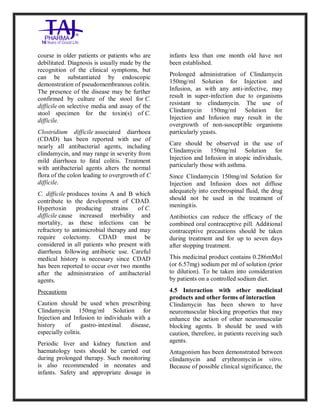 Clindamycin Injection USP 30 0mg/2ml Taj Pha rma: Uses, Side Effects, In teractio ns, Pictures, Warni ngs, Clindamycin Injectio n U SP 300mg/2ml Taj Pha rma Dosage & Rx Info | Clindamycin Injec tion USP 300mg/2ml Taj Pharma Uses, Side Effects, Clindamycin Injecti on USP 300mg/2ml Taj P harma : Indications, Side E ffects, Warnings, Clinda mycin Injection USP 30 0mg/2ml Taj Pha rma - Drug Info rmati on - TajPha rma, Clindamycin Injecti on USP 300mg/2ml Taj P harma dose Taj pharmaceuticals Clindamycin Injec tion USP 300mg/2ml Taj Pharma inte ractions, Taj Pha rmaceutical Cli ndamycin Injectio n USP 3 00mg/2ml Taj Pharma cont raindicatio ns, Clindamycin Injectio n USP 300mg/2ml Taj P harma price, Clinda mycin Injection USP 300 mg/2ml Taj Pha rmaTajPha rma Clin damycin Injectio n USP 300mg/2ml Taj Pha rma PIL- TajPharma Stay connect ed to all update d on Clin damycin Injection USP 30 0mg/2ml Ta j
PharmaTaj Pha rmaceu ticals Taj pharmaceuticals. Patien t Info rma tion Leaflets, PIL.
course in older patients or patients who are
debilitated. Diagnosis is usually made by the
recognition of the clinical symptoms, but
can be substantiated by endoscopic
demonstration of pseudomembranous colitis.
The presence of the disease may be further
confirmed by culture of the stool for C.
difficile on selective media and assay of the
stool specimen for the toxin(s) of C.
difficile.
Clostridium difficile associated diarrhoea
(CDAD) has been reported with use of
nearly all antibacterial agents, including
clindamycin, and may range in severity from
mild diarrhoea to fatal colitis. Treatment
with antibacterial agents alters the normal
flora of the colon leading to overgrowth of C
difficile.
C. difficile produces toxins A and B which
contribute to the development of CDAD.
Hypertoxin producing strains of C.
difficile cause increased morbidity and
mortality, as these infections can be
refractory to antimicrobial therapy and may
require colectomy. CDAD must be
considered in all patients who present with
diarrhoea following antibiotic use. Careful
medical history is necessary since CDAD
has been reported to occur over two months
after the administration of antibacterial
agents.
Precautions
Caution should be used when prescribing
Clindamycin 150mg/ml Solution for
Injection and Infusion to individuals with a
history of gastro-intestinal disease,
especially colitis.
Periodic liver and kidney function and
haematology tests should be carried out
during prolonged therapy. Such monitoring
is also recommended in neonates and
infants. Safety and appropriate dosage in
infants less than one month old have not
been established.
Prolonged administration of Clindamycin
150mg/ml Solution for Injection and
Infusion, as with any anti-infective, may
result in super-infection due to organisms
resistant to clindamycin. The use of
Clindamycin 150mg/ml Solution for
Injection and Infusion may result in the
overgrowth of non-susceptible organisms
particularly yeasts.
Care should be observed in the use of
Clindamycin 150mg/ml Solution for
Injection and Infusion in atopic individuals,
particularly those with asthma.
Since Clindamycin 150mg/ml Solution for
Injection and Infusion does not diffuse
adequately into cerebrospinal fluid, the drug
should not be used in the treatment of
meningitis.
Antibiotics can reduce the efficacy of the
combined oral contraceptive pill. Additional
contraceptive precautions should be taken
during treatment and for up to seven days
after stopping treatment.
This medicinal product contains 0.286mMol
(or 6.57mg) sodium per ml of solution (prior
to dilution). To be taken into consideration
by patients on a controlled sodium diet.
4.5 Interaction with other medicinal
products and other forms of interaction
Clindamycin has been shown to have
neuromuscular blocking properties that may
enhance the action of other neuromuscular
blocking agents. It should be used with
caution, therefore, in patients receiving such
agents.
Antagonism has been demonstrated between
clindamycin and erythromycin in vitro.
Because of possible clinical significance, the
 