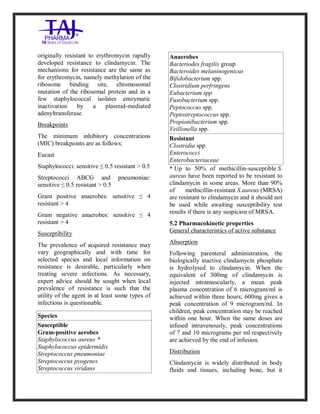 Clindamycin Injection USP 30 0mg/2ml Taj Pha rma: Uses, Side Effects, In teractio ns, Pictures, Warni ngs, Clindamycin Injectio n U SP 300mg/2ml Taj Pha rma Dosage & Rx Info | Clindamycin Injec tion USP 300mg/2ml Taj Pharma Uses, Side Effects, Clindamycin Injecti on USP 300mg/2ml Taj P harma : Indications, Side E ffects, Warnings, Clinda mycin Injection USP 30 0mg/2ml Taj Pha rma - Drug Info rmati on - TajPha rma, Clindamycin Injecti on USP 300mg/2ml Taj P harma dose Taj pharmaceuticals Clindamycin Injec tion USP 300mg/2ml Taj Pharma inte ractions, Taj Pha rmaceutical Cli ndamycin Injectio n USP 3 00mg/2ml Taj Pharma cont raindicatio ns, Clindamycin Injectio n USP 300mg/2ml Taj P harma price, Clinda mycin Injection USP 300 mg/2ml Taj Pha rmaTajPha rma Clin damycin Injectio n USP 300mg/2ml Taj Pha rma PIL- TajPharma Stay connect ed to all update d on Clin damycin Injection USP 30 0mg/2ml Ta j
PharmaTaj Pha rmaceu ticals Taj pharmaceuticals. Patien t Info rma tion Leaflets, PIL.
originally resistant to erythromycin rapidly
developed resistance to clindamycin. The
mechanisms for resistance are the same as
for erythromycin, namely methylation of the
ribosome binding site, chromosomal
mutation of the ribosomal protein and in a
few staphylococcal isolates emzymatic
inactivation by a plasmid-mediated
adenyltransferase.
Breakpoints
The minimum inhibitory concentrations
(MIC) breakpoints are as follows:
Eucast
Staphylococci: sensitive ≤ 0.5 resistant > 0.5
Streptococci ABCG and pneumoniae:
sensitive ≤ 0.5 resistant > 0.5
Gram positive anaerobes: sensitive ≤ 4
resistant > 4
Gram negative anaerobes: sensitive ≤ 4
resistant > 4
Susceptibility
The prevalence of acquired resistance may
vary geographically and with time for
selected species and local information on
resistance is desirable, particularly when
treating severe infections. As necessary,
expert advice should be sought when local
prevalence of resistance is such that the
utility of the agent in at least some types of
infections is questionable.
Species
Susceptible
Gram-positive aerobes
Staphylococcus aureus *
Staphylococcus epidermidis
Streptococcus pneumoniae
Streptococcus pyogenes
Streptococcus viridans
Anaerobes
Bacteriodes fragilis group
Bacteroides melaninogenicus
Bifidobacterium spp.
Clostridium perfringens
Eubacterium spp
Fusobacterium spp.
Peptococcus spp.
Peptostreptococcus spp.
Propionibacterium spp.
Veillonella spp.
Resistant
Clostridia spp.
Enterococci
Enterobacteriaceae
* Up to 50% of methicillin-susceptible S.
aureus have been reported to be resistant to
clindamycin in some areas. More than 90%
of methicillin-resistant S.aureus (MRSA)
are resistant to clindamycin and it should not
be used while awaiting susceptibility test
results if there is any suspicion of MRSA.
5.2 Pharmacokinetic properties
General characteristics of active substance
Absorption
Following parenteral administration, the
biologically inactive clindamycin phosphate
is hydrolysed to clindamycin. When the
equivalent of 300mg of clindamycin is
injected intramuscularly, a mean peak
plasma concentration of 6 microgram/ml is
achieved within three hours; 600mg gives a
peak concentration of 9 microgram/ml. In
children, peak concentration may be reached
within one hour. When the same doses are
infused intravenously, peak concentrations
of 7 and 10 micrograms per ml respectively
are achieved by the end of infusion.
Distribution
Clindamycin is widely distributed in body
fluids and tissues, including bone, but it
 