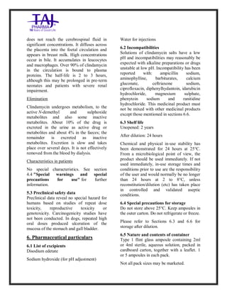 Clindamycin Injection USP 30 0mg/2ml Taj Pha rma: Uses, Side Effects, In teractio ns, Pictures, Warni ngs, Clindamycin Injectio n U SP 300mg/2ml Taj Pha rma Dosage & Rx Info | Clindamycin Injec tion USP 300mg/2ml Taj Pharma Uses, Side Effects, Clindamycin Injecti on USP 300mg/2ml Taj P harma : Indications, Side E ffects, Warnings, Clinda mycin Injection USP 30 0mg/2ml Taj Pha rma - Drug Info rmati on - TajPha rma, Clindamycin Injecti on USP 300mg/2ml Taj P harma dose Taj pharmaceuticals Clindamycin Injec tion USP 300mg/2ml Taj Pharma inte ractions, Taj Pha rmaceutical Cli ndamycin Injectio n USP 3 00mg/2ml Taj Pharma cont raindicatio ns, Clindamycin Injectio n USP 300mg/2ml Taj P harma price, Clinda mycin Injection USP 300 mg/2ml Taj Pha rmaTajPha rma Clin damycin Injectio n USP 300mg/2ml Taj Pha rma PIL- TajPharma Stay connect ed to all update d on Clin damycin Injection USP 30 0mg/2ml Ta j
PharmaTaj Pha rmaceu ticals Taj pharmaceuticals. Patien t Info rma tion Leaflets, PIL.
does not reach the cerebrospinal fluid in
significant concentrations. It diffuses across
the placenta into the foetal circulation and
appears in breast milk. High concentrations
occur in bile. It accumulates in leucocytes
and macrophages. Over 90% of clindamycin
in the circulation is bound to plasma
proteins. The half-life is 2 to 3 hours,
although this may be prolonged in pre-term
neonates and patients with severe renal
impairment.
Elimination
Clindamycin undergoes metabolism, to the
active N-demethyl and sulphoxide
metabolites and also some inactive
metabolites. About 10% of the drug is
excreted in the urine as active drug or
metabolites and about 4% in the faeces; the
remainder is excreted as inactive
metabolites. Excretion is slow and takes
place over several days. It is not effectively
removed from the blood by dialysis.
Characteristics in patients
No special characteristics. See section
4.4 "Special warnings and special
precautions for use" for further
information.
5.3 Preclinical safety data
Preclinical data reveal no special hazard for
humans based on studies of repeat dose
toxicity, reproductive toxicity or
genotoxicity. Carcinogenicity studies have
not been conducted. In dogs, repeated high
oral doses produced ulceration of the
mucosa of the stomach and gall bladder.
6. Pharmaceutical particulars
6.1 List of excipients
Disodium edetate
Sodium hydroxide (for pH adjustment)
Water for injections
6.2 Incompatibilities
Solutions of clindamycin salts have a low
pH and incompatibilities may reasonably be
expected with alkaline preparations or drugs
unstable at low pH. Incompatibility has been
reported with: ampicillin sodium,
aminophylline, barbiturates, calcium
gluconate, ceftriaxone sodium,
ciprofloxacin, diphenylhydantoin, idarubicin
hydrochloride, magnesium sulphate,
phenytoin sodium and ranitidine
hydrochloride. This medicinal product must
not be mixed with other medicinal products
except those mentioned in sections 6.6.
6.3 Shelf life
Unopened: 2 years
After dilution: 24 hours
Chemical and physical in-use stability has
been demonstrated for 24 hours at 25°C.
From a microbiological point of view, the
product should be used immediately. If not
used immediately, in-use storage times and
conditions prior to use are the responsibility
of the user and would normally be no longer
than 24 hours at 2 to 8°C, unless
reconstitution/dilution (etc) has taken place
in controlled and validated aseptic
conditions.
6.4 Special precautions for storage
Do not store above 25°C. Keep ampoules in
the outer carton. Do not refrigerate or freeze.
Please refer to Sections 6.3 and 6.6 for
storage after dilution.
6.5 Nature and contents of container
Type 1 flint glass ampoule containing 2ml
or 4ml sterile, aqueous solution, packed in
cardboard carton, together with a leaflet. 1
or 5 ampoules in each pack.
Not all pack sizes may be marketed.
 