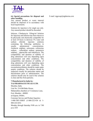 Clindamycin Injection USP 30 0mg/2ml Taj Pha rma: Uses, Side Effects, In teractio ns, Pictures, Warni ngs, Clindamycin Injectio n U SP 300mg/2ml Taj Pha rma Dosage & Rx Info | Clindamycin Injec tion USP 300mg/2ml Taj Pharma Uses, Side Effects, Clindamycin Injecti on USP 300mg/2ml Taj P harma : Indications, Side E ffects, Warnings, Clinda mycin Injection USP 30 0mg/2ml Taj Pha rma - Drug Info rmati on - TajPha rma, Clindamycin Injecti on USP 300mg/2ml Taj P harma dose Taj pharmaceuticals Clindamycin Injec tion USP 300mg/2ml Taj Pharma inte ractions, Taj Pha rmaceutical Cli ndamycin Injectio n USP 3 00mg/2ml Taj Pharma cont raindicatio ns, Clindamycin Injectio n USP 300mg/2ml Taj P harma price, Clinda mycin Injection USP 300 mg/2ml Taj Pha rmaTajPha rma Clin damycin Injectio n USP 300mg/2ml Taj Pha rma PIL- TajPharma Stay connect ed to all update d on Clin damycin Injection USP 30 0mg/2ml Ta j
PharmaTaj Pha rmaceu ticals Taj pharmaceuticals. Patien t Info rma tion Leaflets, PIL.
6.6 Special precautions for disposal and
other handling
Any unused product or waste material
should be disposed of in accordance with
local requirements.
Solution for injection is for single use only.
Any unused product should be discarded.
Infusion: Clindamycin 150mg/ml Solution
for Injection and Infusion has been shown to
be physically and chemically compatible for
at least 24 hours in dextrose 5% water and
sodium chloride injection solutions
containing the following antibiotics in
usually administered concentrations:
Amikacin sulphate, aztreonam, cefotaxime
sodium, , ceftazidime sodium, gentamicin
sulphate, , piperacillin and tobramycin. The
compatibility and duration of stability of
drug admixtures will vary depending upon
concentration and other conditions. The
compatibility and duration of stability of
drug admixtures will vary depending upon
concentration and other conditions. The
reconstitution/dilution should be made under
aseptic conditions. The solution should be
inspected visually for particulate matter and
discoloration prior to administration. The
solution should only be used if the solution
is clear and free from particles.
7.Manufactured in India by:
TAJ PHARMACEUTICALS LTD.
Mumbai, India
Unit No. 214.Old Bake House,
Maharashtra chambers of Commerce Lane,
Fort, Mumbai - 400001
at:Gujarat, INDIA.
Customer Service and Product Inquiries:
1-800-TRY-FIRST (1-800-222-434 & 1-
800-222-825)
Monday through Saturday 9:00 a.m. to 7:00
p.m. EST
E-mail: tajgroup@tajpharma.com
 