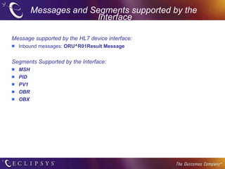 Messages and Segments supported by the  Interface Message supported by the HL7 device interface: Inbound messages:  ORU^R01Result Message Segments Supported by the Interface: MSH PID PV1 OBR OBX 