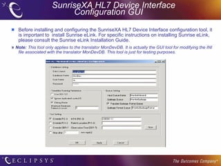 SunriseXA HL7 Device Interface  Configuration GUI Before installing and configuring the SunriseXA HL7 Device Interface configuration tool, it is important to  install Sunrise eLink. For specific instructions on installing Sunrise eLink, please consult the Sunrise eLink Installation Guide. »  Note:   This tool only applies to the translator MonDevDB. It is actually the GUI tool for modifying the INI file associated with the translator MonDevDB. This tool is just for testing purposes. 
