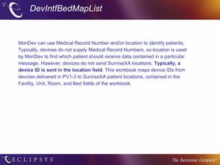 DevIntfBedMapList MonDev can use Medical Record Number and/or location to identify patients. Typically, devices do not supply Medical Record Numbers, so location is used by MonDev to find which patient should receive data contained in a particular message. However, devices do not send SunriseXA locations.  Typically, a device ID is sent in the location field . This workbook maps device IDs from devices delivered in PV1-3 to SunriseXA patient locations, contained in the Facility, Unit, Room, and Bed fields of the workbook. 