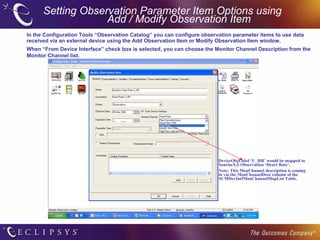 Setting Observation Parameter Item Options using  Add / Modify Observation Item In the Configuration Tools “Observation Catalog” you can configure observation parameter items to use data received via an external device using the Add Observation Item or Modify Observation Item window. When “From Device Interface” check box is selected, you can choose the Monitor Channel Description from the Monitor Channel list.  DeviceObjLabel ‘U_HR’ would be mapped to SunriseXA Observation ‘Heart Rate’. Note: This MonChannel description is coming in via the MonChannelDesc column of the SCMDevIntfMonChannelMapList Table. 
