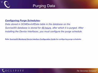 Purging Data Configuring Purge Schedules- Data stored in SCMDevIntfData table in the database on the SunriseXA database is stored for  48 hours , after which it is purged. After installing the Device Interfaces, you must configure the purge schedule.  Refer  SunriseXA Monitored Device Interface Configuration Guide  for configuring purge schedules 