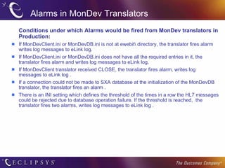 Alarms in MonDev Translators Conditions under which Alarms would be fired from MonDev translators in Production: If MonDevClient.ini or MonDevDB.ini is not at ewebit\ directory, the translator fires alarm writes log messages to eLink log. If MonDevClient.ini or MonDevDB.ini does not have all the required entries in it, the translator fires alarm and writes log messages to eLink log. If MonDevClient translator received CLOSE, the translator fires alarm, writes log messages to eLink log . If a connection could not be made to SXA database at the initialization of the MonDevDB translator, the translator fires an alarm . There is an INI setting which defines the threshold of the times in a row the HL7 messages could be rejected due to database operation failure. If the threshold is reached,  the translator fires two alarms, writes log messages to eLink log . 