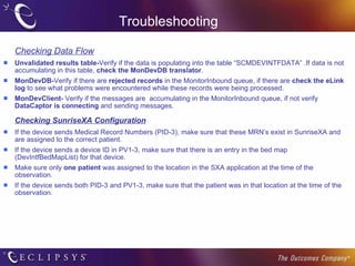 Troubleshooting Checking Data Flow Unvalidated results table- Verify if the data is populating into the table “SCMDEVINTFDATA” .If data is not accumulating in this table,  check the MonDevDB translator . MonDevDB- Verify if there are  rejected records  in the MonitorInbound queue, if there are  check the eLink   log  to see what problems were encountered while these records were being processed. MonDevClient-  Verify if the messages are  accumulating in the MonitorInbound queue, if not verify  DataCaptor is connecting  and sending messages. Checking SunriseXA Configuration If the device sends Medical Record Numbers (PID-3), make sure that these MRN’s exist in SunriseXA and are assigned to the correct patient. If the device sends a device ID in PV1-3, make sure that there is an entry in the bed map (DevIntfBedMapList) for that device. Make sure only  one patient  was assigned to the location in the SXA application at the time of the observation. If the device sends both PID-3 and PV1-3, make sure that the patient was in that location at the time of the observation. 