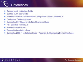 References Sunrise eLink Installation Guide Sunrise eLink User Guide SunriseXA Clinical Documentation Configuration Guide - Appendix A Configuring Device Interfaces SunriseXA HL7 Mapping Interface Reference Guide HL7 Standard version 2.3 SunriseXA User Guide SunriseXA Installation Guide SunriseXA 2003 r1 Installation Guide - Appendix C, Configuring Device Interfaces 