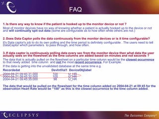 FAQ 1. Is there any way to know if the patient is hooked up to the monitor device or not ? Most of monitor devices have no way of knowing whether a patient is actually hooked up to the device or not and  will continually spit out data  (some are configurable as to how often while others are not.)  2. Does Data Captor polls the data continuously from the monitor devices or is it time configurable? It's Data captor's job to do its own polling and the time period is definitely configurable . The users need to tell DataCaptor which parameters  to pass through, and how often.  3. If data captor is continuously polling data every sec from the monitor device then what data the user actually sees on the flowsheet as the time columns are added based on minutes and not seconds ? The data that is actually pulled on the flowsheet on a particular time column would be the  closest occurrence  to that newly added  time column  and  not   the most  recent occurrence .  For Example: If the data is getting into the unvalidated database at the same time e.g.    Recordedat                                    DevIntVal1  DeviceObjlabel 2004-04-21 09:45:31.000                 100            U_HR 2004-04-21 09:45:32.000                 105            U_HR 2004-04-21 09:45:35.000                  98             U_HR The data that would be pulled on the flowsheet for the time column added on 2004-04-21 at 09:45 for the observation Heart Rate would be “100” as this is the closest occurrence to the time column added. 